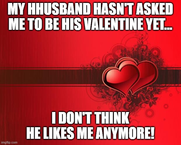 Valentines Day | MY HHUSBAND HASN'T ASKED ME TO BE HIS VALENTINE YET... I DON'T THINK HE LIKES ME ANYMORE! | image tagged in valentines day | made w/ Imgflip meme maker