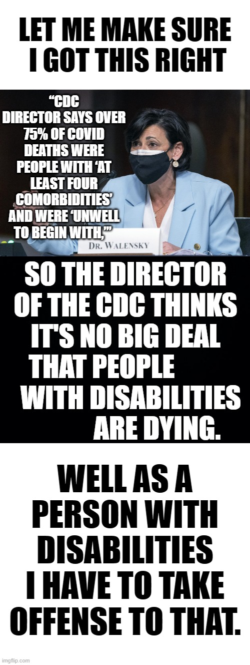 What?!!! | “CDC DIRECTOR SAYS OVER 75% OF COVID DEATHS WERE PEOPLE WITH ‘AT LEAST FOUR COMORBIDITIES’ AND WERE ‘UNWELL TO BEGIN WITH,’”; LET ME MAKE SURE  I GOT THIS RIGHT; SO THE DIRECTOR OF THE CDC THINKS IT'S NO BIG DEAL THAT PEOPLE            WITH DISABILITIES             ARE DYING. WELL AS A PERSON WITH DISABILITIES I HAVE TO TAKE OFFENSE TO THAT. | image tagged in memes,politics,cdc,disabled,people,time to die | made w/ Imgflip meme maker