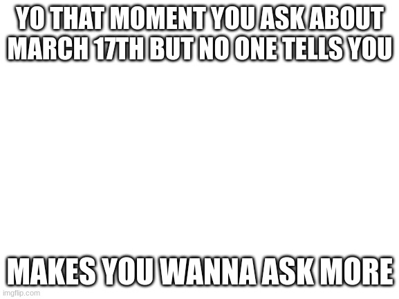 person:yeah man march 17th person 2:whats that? person:march 17th duh | YO THAT MOMENT YOU ASK ABOUT MARCH 17TH BUT NO ONE TELLS YOU; MAKES YOU WANNA ASK MORE | image tagged in blank white template | made w/ Imgflip meme maker