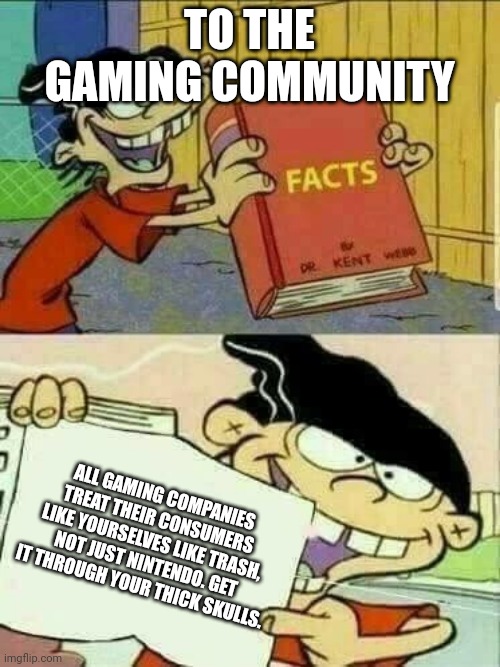 I'm probably gonna piss a lot of people off by saying this, but I really don't care. | TO THE GAMING COMMUNITY; ALL GAMING COMPANIES TREAT THEIR CONSUMERS LIKE YOURSELVES LIKE TRASH, NOT JUST NINTENDO. GET IT THROUGH YOUR THICK SKULLS. | image tagged in double d facts book | made w/ Imgflip meme maker