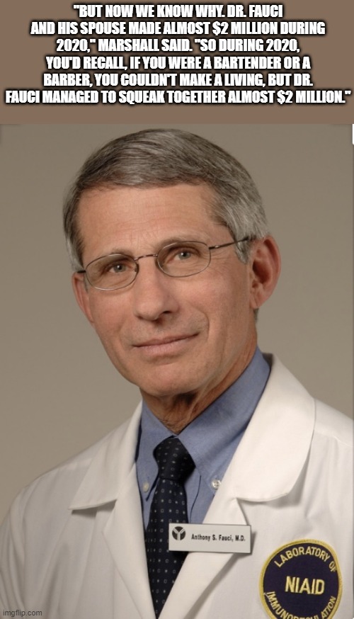 COVID DOLLARS $$$$$$$$$$$$$$$$$$$$$$$$$$$$$$$$$$$$$$$$$$$$$$$$$$$$$$$$$$$$$$$$$$$$$$$$$$$$$$$$$$$$$$$$$ | "BUT NOW WE KNOW WHY. DR. FAUCI AND HIS SPOUSE MADE ALMOST $2 MILLION DURING 2020," MARSHALL SAID. "SO DURING 2020, YOU'D RECALL, IF YOU WERE A BARTENDER OR A BARBER, YOU COULDN'T MAKE A LIVING, BUT DR. FAUCI MANAGED TO SQUEAK TOGETHER ALMOST $2 MILLION." | image tagged in dr fauci | made w/ Imgflip meme maker