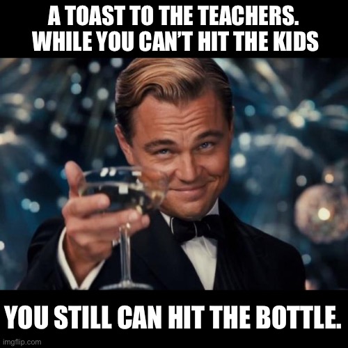 The nuns that I had just beat the crap out of us | A TOAST TO THE TEACHERS.  WHILE YOU CAN’T HIT THE KIDS; YOU STILL CAN HIT THE BOTTLE. | image tagged in memes,leonardo dicaprio cheers | made w/ Imgflip meme maker