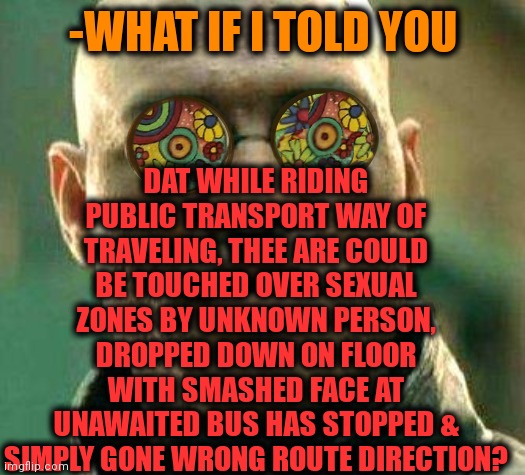 -Value the risks. |  DAT WHILE RIDING PUBLIC TRANSPORT WAY OF TRAVELING, THEE ARE COULD BE TOUCHED OVER SEXUAL ZONES BY UNKNOWN PERSON, DROPPED DOWN ON FLOOR WITH SMASHED FACE AT UNAWAITED BUS HAS STOPPED & SIMPLY GONE WRONG ROUTE DIRECTION? -WHAT IF I TOLD YOU | image tagged in acid kicks in morpheus,public transport,risk,what if i told you,sexual harassment,in your face | made w/ Imgflip meme maker