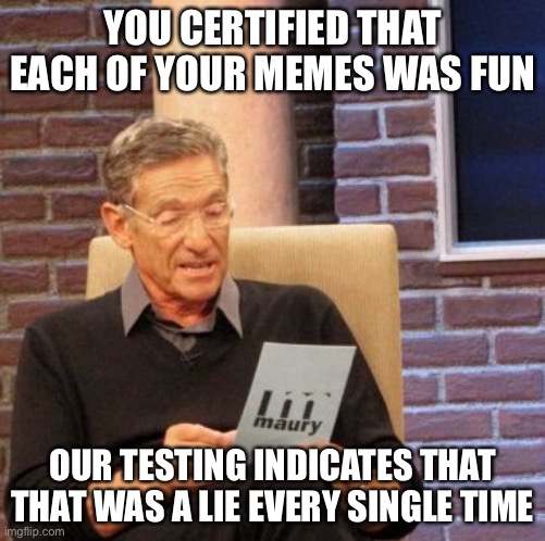 Maury Lie Detector |  YOU CERTIFIED THAT EACH OF YOUR MEMES WAS FUN; OUR TESTING INDICATES THAT THAT WAS A LIE EVERY SINGLE TIME | image tagged in memes,maury lie detector,meanwhile on imgflip | made w/ Imgflip meme maker