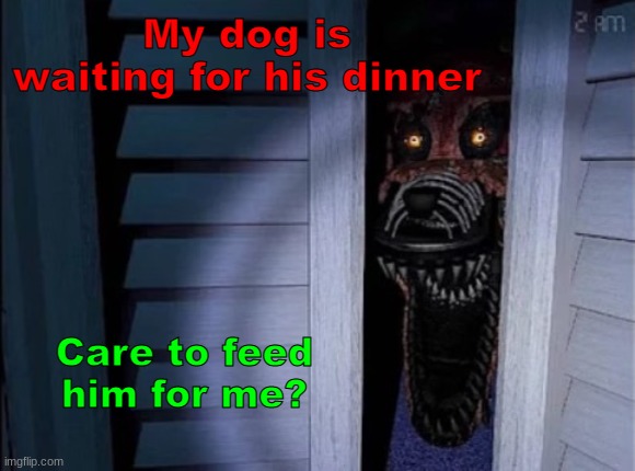 Dogs hungry | My dog is waiting for his dinner; Care to feed him for me? | image tagged in nightmare foxy,hungry dog | made w/ Imgflip meme maker