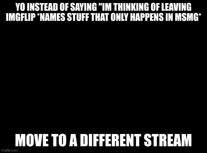 bro msmg isnt the entirety of imgflip simply move to another stream | YO INSTEAD OF SAYING "IM THINKING OF LEAVING IMGFLIP *NAMES STUFF THAT ONLY HAPPENS IN MSMG*; MOVE TO A DIFFERENT STREAM | image tagged in blank black | made w/ Imgflip meme maker