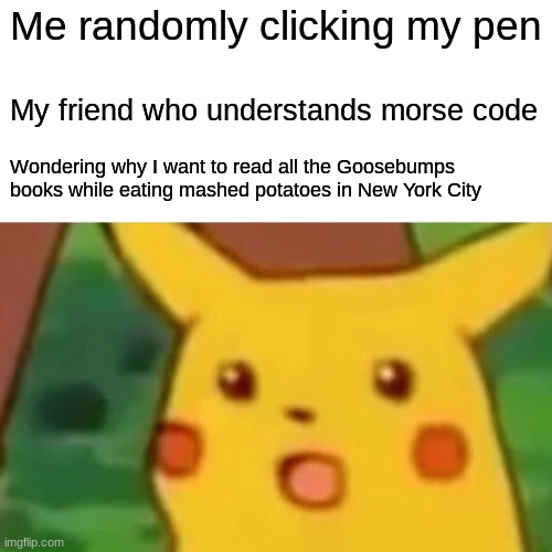 Surprised Pikachu | Me randomly clicking my pen; My friend who understands morse code; Wondering why I want to read all the Goosebumps books while eating mashed potatoes in New York City | image tagged in memes,surprised pikachu | made w/ Imgflip meme maker