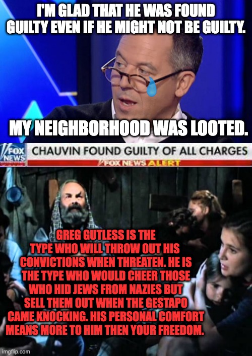 Greg Gutless Gutfeld | I'M GLAD THAT HE WAS FOUND GUILTY EVEN IF HE MIGHT NOT BE GUILTY. MY NEIGHBORHOOD WAS LOOTED. GREG GUTLESS IS THE TYPE WHO WILL THROW OUT HIS 
CONVICTIONS WHEN THREATEN. HE IS THE TYPE WHO WOULD CHEER THOSE WHO HID JEWS FROM NAZIES BUT SELL THEM OUT WHEN THE GESTAPO CAME KNOCKING. HIS PERSONAL COMFORT MEANS MORE TO HIM THEN YOUR FREEDOM. | image tagged in gutfeld,gutless,derek chauvin,greg gutfeld,guilty,freedom | made w/ Imgflip meme maker
