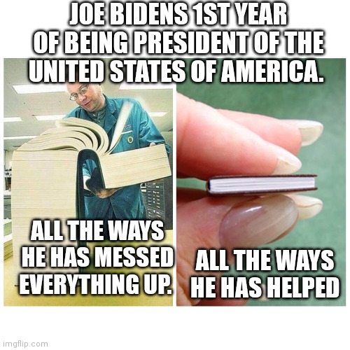 Big book vs Little Book | JOE BIDENS 1ST YEAR OF BEING PRESIDENT OF THE UNITED STATES OF AMERICA. ALL THE WAYS HE HAS MESSED EVERYTHING UP. ALL THE WAYS HE HAS HELPED | image tagged in big book vs little book | made w/ Imgflip meme maker