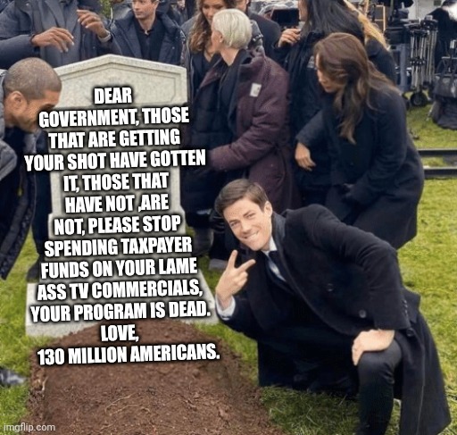 Grant Gustin over grave | DEAR GOVERNMENT, THOSE THAT ARE GETTING YOUR SHOT HAVE GOTTEN IT, THOSE THAT HAVE NOT ,ARE NOT, PLEASE STOP SPENDING TAXPAYER FUNDS ON YOUR LAME ASS TV COMMERCIALS, YOUR PROGRAM IS DEAD.
LOVE, 
    130 MILLION AMERICANS. | image tagged in grant gustin over grave | made w/ Imgflip meme maker