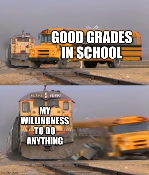 yep | GOOD GRADES IN SCHOOL; MY WILLINGNESS TO DO ANYTHING | image tagged in a train hitting a school bus | made w/ Imgflip meme maker