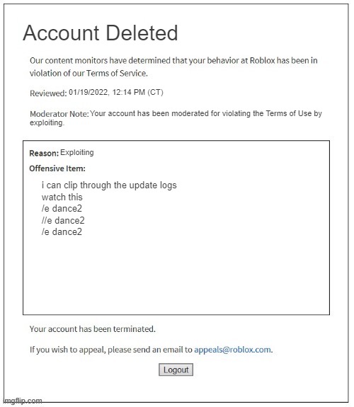 roblox moderation be like 4 | Account Deleted; 01/19/2022, 12:14 PM (CT); Your account has been moderated for violating the Terms of Use by; exploiting. Exploiting; i can clip through the update logs
watch this
/e dance2
//e dance2
/e dance2 | image tagged in moderation system | made w/ Imgflip meme maker