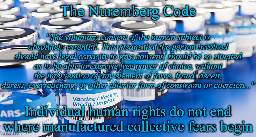 Medical Tyranny | The Nuremberg Code; "The voluntary consent of the human subject is absolutely essential. This means that the person involved should have legal capacity to give consent; should be so situated as to be able to exercise free power of choice, without the intervention of any element of force, fraud, deceit, duress, overreaching, or other ulterior form of constraint or coercion..."; Individual human rights do not end
where manufactured collective fears begin | image tagged in political memes,covid vaccine,covid-19,human rights,ethics,tyranny | made w/ Imgflip meme maker