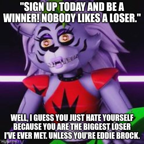 "Nobody likes a loser." |  "SIGN UP TODAY AND BE A WINNER! NOBODY LIKES A LOSER."; WELL, I GUESS YOU JUST HATE YOURSELF BECAUSE YOU ARE THE BIGGEST LOSER I'VE EVER MET. UNLESS YOU'RE EDDIE BROCK. | image tagged in roxxie is a huge bitch | made w/ Imgflip meme maker