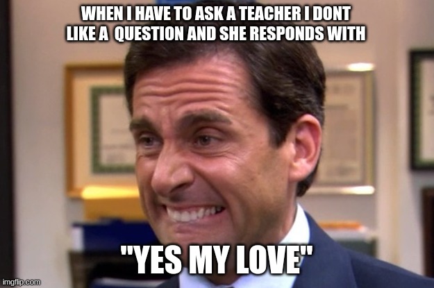Cringe | WHEN I HAVE TO ASK A TEACHER I DONT LIKE A  QUESTION AND SHE RESPONDS WITH; "YES MY LOVE" | image tagged in cringe | made w/ Imgflip meme maker