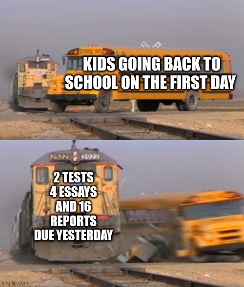 school | KIDS GOING BACK TO SCHOOL ON THE FIRST DAY; 2 TESTS 4 ESSAYS AND 16 REPORTS DUE YESTERDAY | image tagged in a train hitting a school bus | made w/ Imgflip meme maker