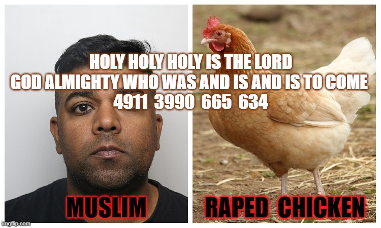 HOLY HOLY HOLY IS THE LORD GOD ALMIGHTY WHO WAS AND IS AND IS TO COME 
4911  3990  665  634; MUSLIM             RAPED  CHICKEN | made w/ Imgflip meme maker