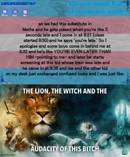 the lion, the witch and the audacity of this bitch | Current mood: Full of murderous intent; so we had this substitute in Maths and he gets pissed when you're like 3 seconds late and I come in at 8:31 (class started 8:30) and he says 'you're late.' So I apologise and some boys come in behind me at 8:32 and he's like YOU'RE EVEN LATER THAN HIM -pointing to me- and later he starts screaming at this kid whose train was late and he came in at 8:36 and me and the other kid on my desk just exchanged confused looks and I was just like: | image tagged in luke's template noice,the lion the witch and the audacity of this bitch | made w/ Imgflip meme maker