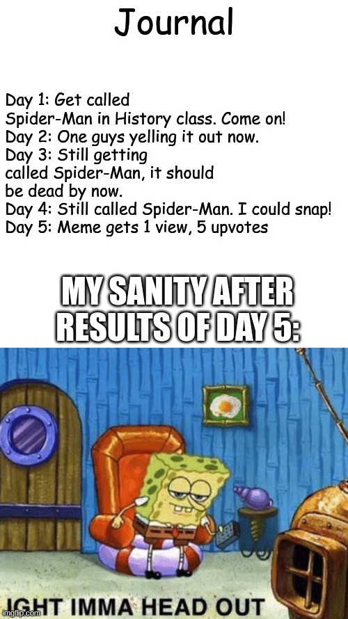 Sanity is very precious, remember that now | Day 1: Get called Spider-Man in History class. Come on!
Day 2: One guys yelling it out now. 
Day 3: Still getting called Spider-Man, it should be dead by now.
Day 4: Still called Spider-Man. I could snap!
Day 5: Meme gets 1 view, 5 upvotes; Journal; MY SANITY AFTER RESULTS OF DAY 5: | image tagged in memes,blank transparent square,ight imma head out | made w/ Imgflip meme maker