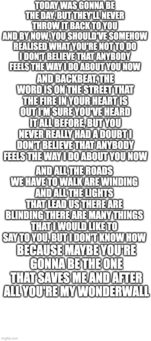 Wonderwall | TODAY WAS GONNA BE THE DAY, BUT THEY'LL NEVER THROW IT BACK TO YOU
AND BY NOW, YOU SHOULD'VE SOMEHOW REALISED WHAT YOU'RE NOT TO DO
I DON'T BELIEVE THAT ANYBODY FEELS THE WAY I DO ABOUT YOU NOW; AND BACKBEAT, THE WORD IS ON THE STREET THAT THE FIRE IN YOUR HEART IS OUT I'M SURE YOU'VE HEARD IT ALL BEFORE, BUT YOU NEVER REALLY HAD A DOUBT I DON'T BELIEVE THAT ANYBODY FEELS THE WAY I DO ABOUT YOU NOW; AND ALL THE ROADS WE HAVE TO WALK ARE WINDING AND ALL THE LIGHTS THAT LEAD US THERE ARE BLINDING THERE ARE MANY THINGS THAT I WOULD LIKE TO SAY TO YOU, BUT I DON'T KNOW HOW; BECAUSE MAYBE YOU'RE GONNA BE THE ONE THAT SAVES ME AND AFTER ALL YOU'RE MY WONDERWALL | image tagged in blank white template | made w/ Imgflip meme maker