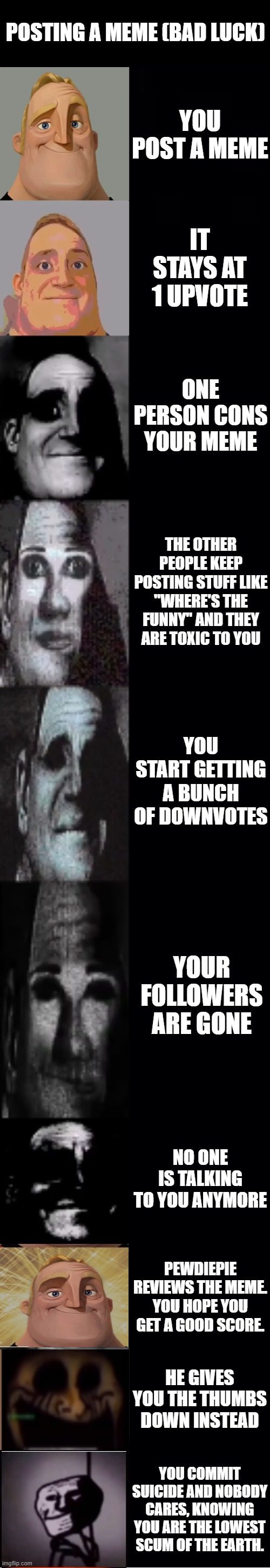 mr incredible becoming uncanny | POSTING A MEME (BAD LUCK); YOU POST A MEME; IT STAYS AT 1 UPVOTE; ONE PERSON CONS YOUR MEME; THE OTHER PEOPLE KEEP POSTING STUFF LIKE "WHERE'S THE FUNNY" AND THEY ARE TOXIC TO YOU; YOU START GETTING A BUNCH OF DOWNVOTES; YOUR FOLLOWERS ARE GONE; NO ONE IS TALKING TO YOU ANYMORE; PEWDIEPIE REVIEWS THE MEME. YOU HOPE YOU GET A GOOD SCORE. HE GIVES YOU THE THUMBS DOWN INSTEAD; YOU COMMIT SUICIDE AND NOBODY CARES, KNOWING YOU ARE THE LOWEST SCUM OF THE EARTH. | image tagged in mr incredible becoming uncanny | made w/ Imgflip meme maker