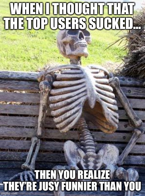 Sad but true | WHEN I THOUGHT THAT THE TOP USERS SUCKED... THEN YOU REALIZE THEY’RE JUSY FUNNIER THAN YOU | image tagged in memes,waiting skeleton,funny,truth,fun | made w/ Imgflip meme maker
