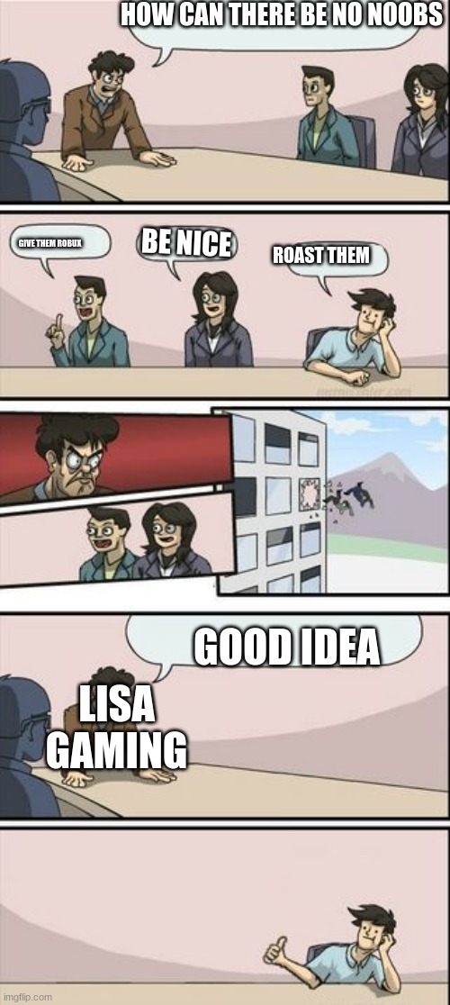 this toke way to long to make | HOW CAN THERE BE NO NOOBS; BE NICE; GIVE THEM ROBUX; ROAST THEM; GOOD IDEA; LISA GAMING | image tagged in boardroom meeting sugg 2 | made w/ Imgflip meme maker