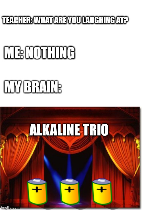 Alkaline Trio | TEACHER: WHAT ARE YOU LAUGHING AT? ME: NOTHING; MY BRAIN:; ALKALINE TRIO | image tagged in blank white template,stage curtains | made w/ Imgflip meme maker