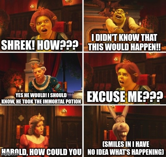 Shrek Fiona Harold Donkey | SHREK! HOW??? I DIDN'T KNOW THAT THIS WOULD HAPPEN!! YES HE WOULD! I SHOULD KNOW, HE TOOK THE IMMORTAL POTION EXCUSE ME??? HAROLD, HOW COULD | image tagged in shrek fiona harold donkey | made w/ Imgflip meme maker