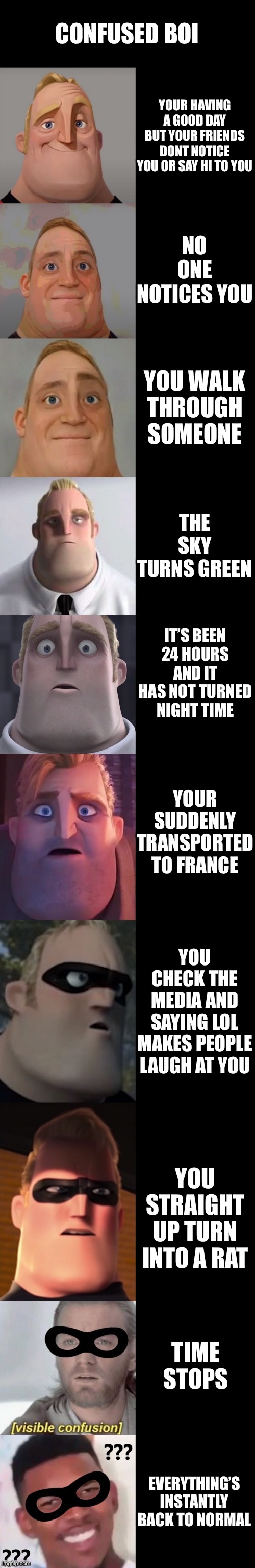Mr Incredible becoming confused | CONFUSED BOI; YOUR HAVING A GOOD DAY BUT YOUR FRIENDS DONT NOTICE YOU OR SAY HI TO YOU; NO ONE NOTICES YOU; YOU WALK THROUGH SOMEONE; THE SKY TURNS GREEN; IT’S BEEN 24 HOURS AND IT HAS NOT TURNED NIGHT TIME; YOUR SUDDENLY TRANSPORTED TO FRANCE; YOU CHECK THE MEDIA AND SAYING LOL MAKES PEOPLE LAUGH AT YOU; YOU STRAIGHT UP TURN INTO A RAT; TIME STOPS; EVERYTHING’S INSTANTLY BACK TO NORMAL | image tagged in mr incredible becoming confused | made w/ Imgflip meme maker