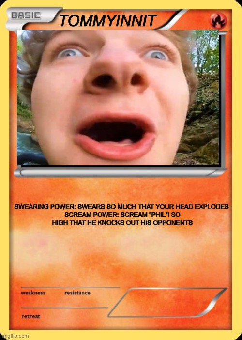 Blank Pokemon Card | TOMMYINNIT; SWEARING POWER: SWEARS SO MUCH THAT YOUR HEAD EXPLODES 

SCREAM POWER: SCREAM "PHIL"! SO HIGH THAT HE KNOCKS OUT HIS OPPONENTS | image tagged in blank pokemon card | made w/ Imgflip meme maker