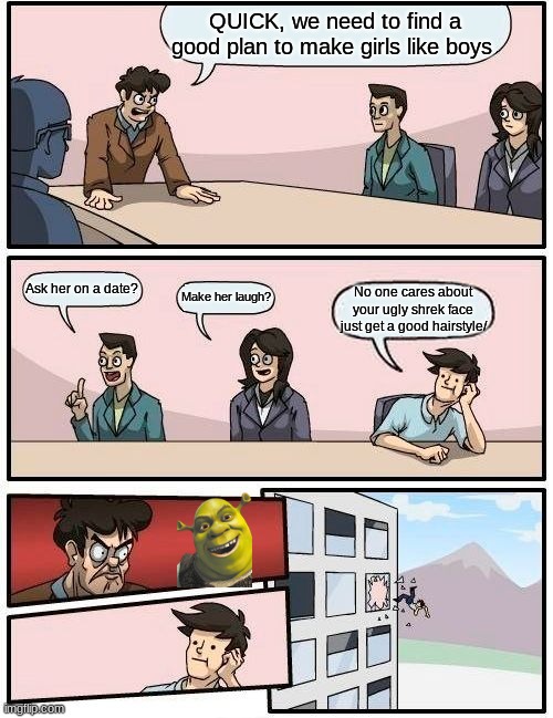 lol i think girls only care about hair | QUICK, we need to find a good plan to make girls like boys; Ask her on a date? Make her laugh? No one cares about your ugly shrek face just get a good hairstyle/ | image tagged in memes,boardroom meeting suggestion | made w/ Imgflip meme maker
