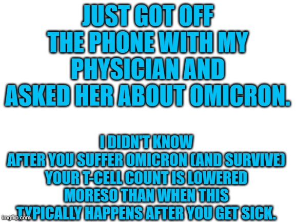 Jeez. | JUST GOT OFF THE PHONE WITH MY PHYSICIAN AND ASKED HER ABOUT OMICRON. I DIDN'T KNOW
AFTER YOU SUFFER OMICRON (AND SURVIVE) YOUR T-CELL COUNT IS LOWERED MORESO THAN WHEN THIS TYPICALLY HAPPENS AFTER YOU GET SICK. | image tagged in blank white template,covid,psa,the more you know | made w/ Imgflip meme maker