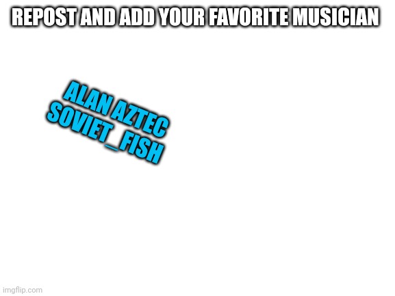 Blank White Template | REPOST AND ADD YOUR FAVORITE MUSICIAN; ALAN AZTEC
SOVIET_FISH | image tagged in blank white template | made w/ Imgflip meme maker