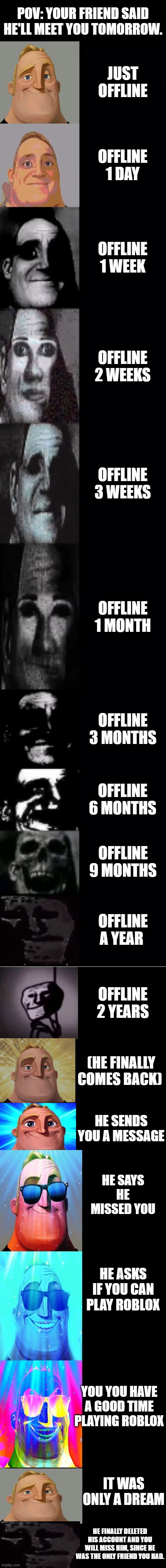 POV: YOUR FRIEND SAID HE'LL MEET YOU TOMORROW. JUST OFFLINE; OFFLINE 1 DAY; OFFLINE 1 WEEK; OFFLINE 2 WEEKS; OFFLINE 3 WEEKS; OFFLINE 1 MONTH; OFFLINE 3 MONTHS; OFFLINE 6 MONTHS; OFFLINE 9 MONTHS; OFFLINE A YEAR; OFFLINE 2 YEARS; (HE FINALLY COMES BACK); HE SENDS YOU A MESSAGE; HE SAYS HE MISSED YOU; HE ASKS IF YOU CAN PLAY ROBLOX; YOU YOU HAVE A GOOD TIME PLAYING ROBLOX; IT WAS ONLY A DREAM; HE FINALLY DELETED HIS ACCOUNT AND YOU WILL MISS HIM, SINCE HE WAS THE ONLY FRIEND YOU HAD. | image tagged in mr incredible becoming uncanny 1st extension | made w/ Imgflip meme maker