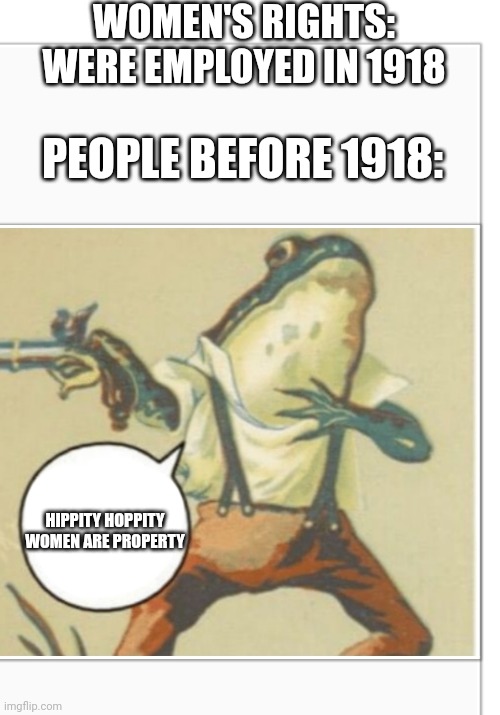 This makes me kinda mad |  WOMEN'S RIGHTS: WERE EMPLOYED IN 1918; PEOPLE BEFORE 1918:; HIPPITY HOPPITY WOMEN ARE PROPERTY | image tagged in hippity hoppity you're now my property,hippity hoppity | made w/ Imgflip meme maker
