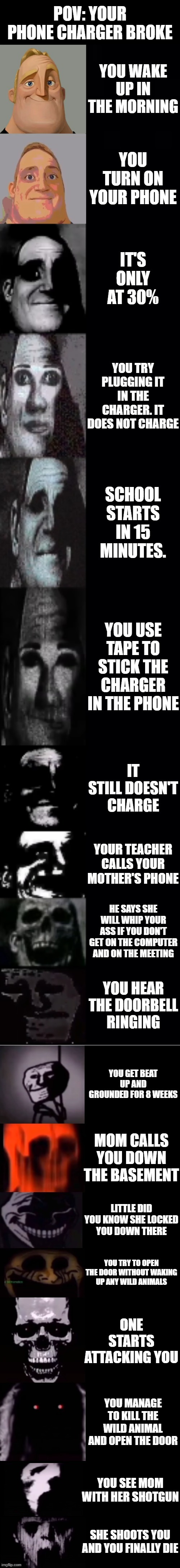 mr incredible becoming uncanny 1st extension | POV: YOUR PHONE CHARGER BROKE; YOU WAKE UP IN THE MORNING; YOU TURN ON YOUR PHONE; IT'S ONLY AT 30%; YOU TRY PLUGGING IT IN THE CHARGER. IT DOES NOT CHARGE; SCHOOL STARTS IN 15 MINUTES. YOU USE TAPE TO STICK THE CHARGER IN THE PHONE; IT STILL DOESN'T CHARGE; YOUR TEACHER CALLS YOUR MOTHER'S PHONE; HE SAYS SHE WILL WHIP YOUR ASS IF YOU DON'T GET ON THE COMPUTER AND ON THE MEETING; YOU HEAR THE DOORBELL RINGING; YOU GET BEAT UP AND GROUNDED FOR 8 WEEKS; MOM CALLS YOU DOWN THE BASEMENT; LITTLE DID YOU KNOW SHE LOCKED YOU DOWN THERE; YOU TRY TO OPEN THE DOOR WITHOUT WAKING UP ANY WILD ANIMALS; ONE STARTS ATTACKING YOU; YOU MANAGE TO KILL THE WILD ANIMAL AND OPEN THE DOOR; YOU SEE MOM WITH HER SHOTGUN; SHE SHOOTS YOU AND YOU FINALLY DIE | image tagged in mr incredible becoming uncanny 1st extension | made w/ Imgflip meme maker