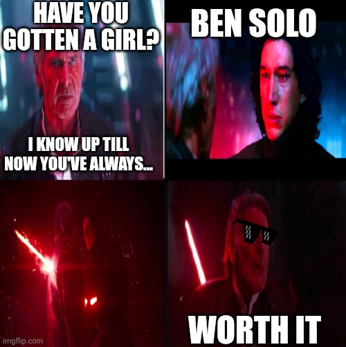 Worth it | HAVE YOU GOTTEN A GIRL? BEN SOLO; I KNOW UP TILL NOW YOU'VE ALWAYS... WORTH IT | image tagged in kylo ren kills han solo | made w/ Imgflip meme maker