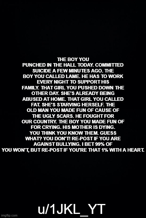 Repost if you're the 1% with a heart. | THE BOY YOU PUNCHED IN THE HALL TODAY. COMMITTED SUICIDE A FEW MINUTES AGO. THE BOY YOU CALLED LAME. HE HAS TO WORK EVERY NIGHT TO SUPPORT HIS FAMILY. THAT GIRL YOU PUSHED DOWN THE OTHER DAY. SHE'S ALREADY BEING ABUSED AT HOME. THAT GIRL YOU CALLED FAT. SHE'S STARVING HERSELF. THE OLD MAN YOU MADE FUN OF CAUSE OF THE UGLY SCARS. HE FOUGHT FOR OUR COUNTRY. THE BOY YOU MADE FUN OF FOR CRYING. HIS MOTHER IS DYING. YOU THINK YOU KNOW THEM. GUESS WHAT? YOU DON'T! RE-POST IF YOU ARE AGAINST BULLYING. I BET 99% OF YOU WON'T, BUT RE-POST IF YOU'RE THAT 1% WITH A HEART. u/1JKL_YT | image tagged in black background | made w/ Imgflip meme maker