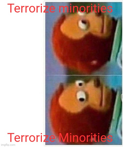Monkey Puppet Meme | Terrorize minorities Terrorize Minorities | image tagged in memes,monkey puppet | made w/ Imgflip meme maker