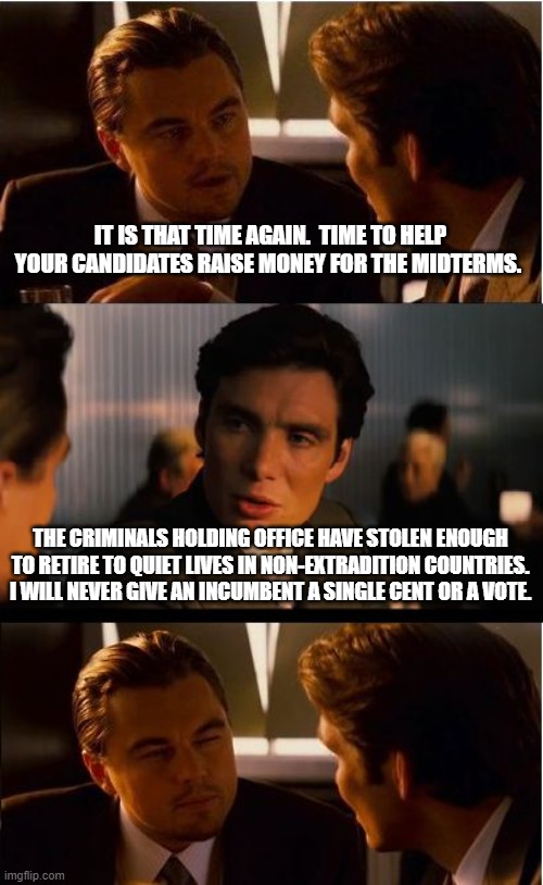 Do not even bother to ask | IT IS THAT TIME AGAIN.  TIME TO HELP YOUR CANDIDATES RAISE MONEY FOR THE MIDTERMS. THE CRIMINALS HOLDING OFFICE HAVE STOLEN ENOUGH TO RETIRE TO QUIET LIVES IN NON-EXTRADITION COUNTRIES. I WILL NEVER GIVE AN INCUMBENT A SINGLE CENT OR A VOTE. | image tagged in memes,inception,no incumbents,vote them all out,screw the midterms,do nothing political elite | made w/ Imgflip meme maker