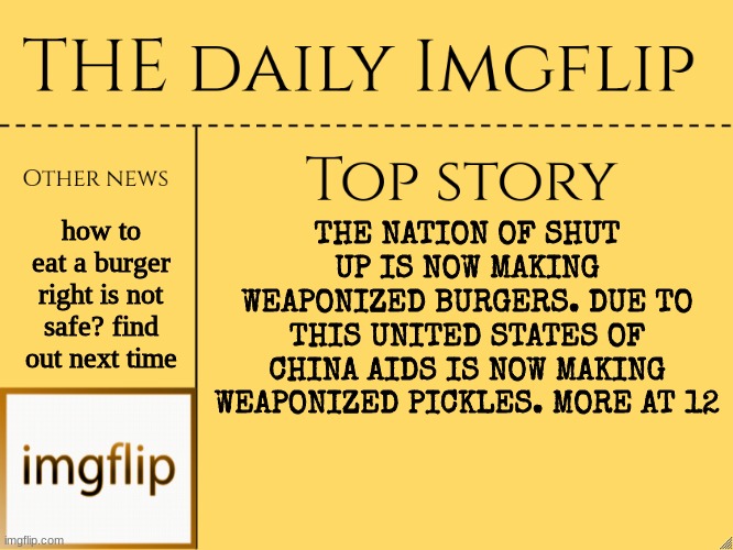 Dumb news pt3 |  how to eat a burger right is not safe? find out next time; THE NATION OF SHUT UP IS NOW MAKING WEAPONIZED BURGERS. DUE TO THIS UNITED STATES OF CHINA AIDS IS NOW MAKING WEAPONIZED PICKLES. MORE AT 12 | image tagged in imgflip daily news,news,yes,funny,your,mom | made w/ Imgflip meme maker