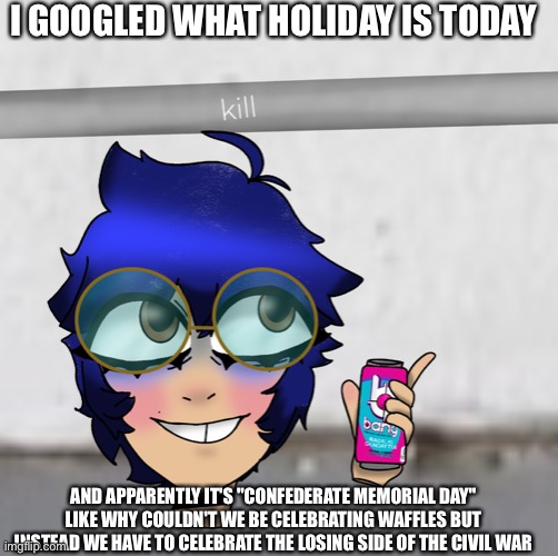 cooper kill selfie | I GOOGLED WHAT HOLIDAY IS TODAY; AND APPARENTLY IT'S "CONFEDERATE MEMORIAL DAY" LIKE WHY COULDN'T WE BE CELEBRATING WAFFLES BUT INSTEAD WE HAVE TO CELEBRATE THE LOSING SIDE OF THE CIVIL WAR | image tagged in cooper kill selfie | made w/ Imgflip meme maker
