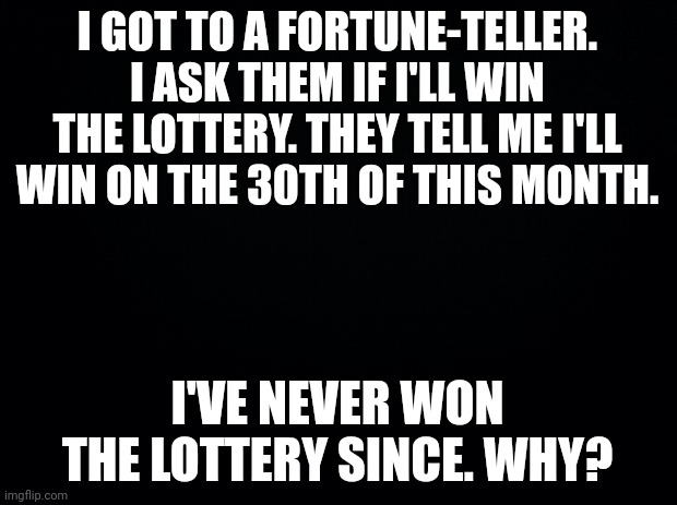 We have a stack of followers!!! Thank u all! | I GOT TO A FORTUNE-TELLER. I ASK THEM IF I'LL WIN THE LOTTERY. THEY TELL ME I'LL WIN ON THE 30TH OF THIS MONTH. I'VE NEVER WON THE LOTTERY SINCE. WHY? | image tagged in black background | made w/ Imgflip meme maker