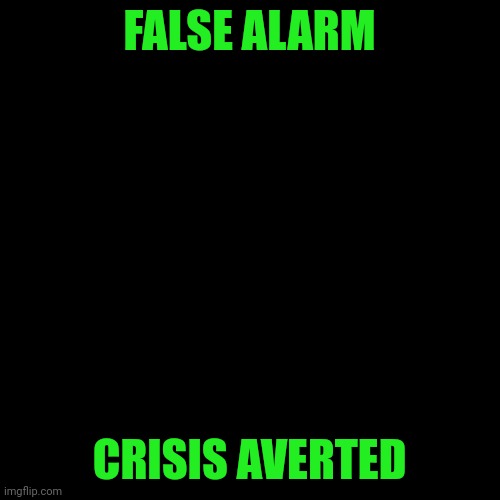 Got it sorted out!  Everything's fine. | FALSE ALARM; CRISIS AVERTED | image tagged in blank black square template | made w/ Imgflip meme maker
