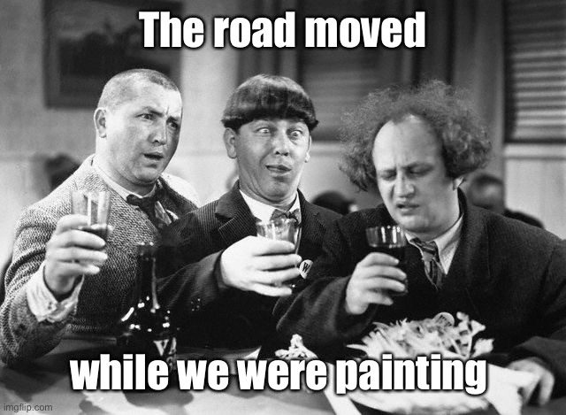 3 stooges drink | The road moved while we were painting | image tagged in 3 stooges drink | made w/ Imgflip meme maker