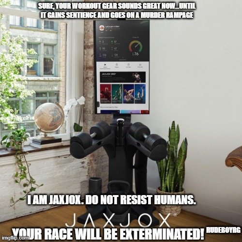 Workout Machine Killer Robot | SURE, YOUR WORKOUT GEAR SOUNDS GREAT NOW...UNTIL IT GAINS SENTIENCE AND GOES ON A MURDER RAMPAGE; I AM JAXJOX. DO NOT RESIST HUMANS. RUDEBOYRG; YOUR RACE WILL BE EXTERMINATED! | image tagged in workout machine,killer robot,robot,android | made w/ Imgflip meme maker