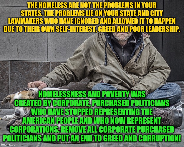 Homeless-vet | THE HOMELESS ARE NOT THE PROBLEMS IN YOUR STATES. THE PROBLEMS LIE ON YOUR STATE AND CITY LAWMAKERS WHO HAVE IGNORED AND ALLOWED IT TO HAPPEN DUE TO THEIR OWN SELF-INTEREST, GREED AND POOR LEADERSHIP. HOMELESSNESS AND POVERTY WAS CREATED BY CORPORATE, PURCHASED POLITICIANS WHO HAVE STOPPED REPRESENTING THE AMERICAN PEOPLE AND WHO NOW REPRESENT CORPORATIONS. REMOVE ALL CORPORATE PURCHASED POLITICIANS AND PUT AN END TO GREED AND CORRUPTION! | image tagged in homeless-vet | made w/ Imgflip meme maker