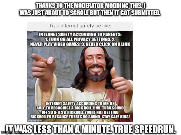 Speedrun submission | THANKS TO THE MODERATOR MODDING THIS. I WAS JUST ABOUT TO SCROLL BUT THEN IT GOT SUBMITTED. IT WAS LESS THAN A MINUTE. TRUE SPEEDRUN. | image tagged in speedrun,moderators | made w/ Imgflip meme maker