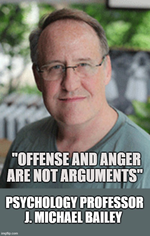 Offense and Anger does not constitute argument | "OFFENSE AND ANGER ARE NOT ARGUMENTS"; PSYCHOLOGY PROFESSOR J. MICHAEL BAILEY | image tagged in notherwest university professor,p-c political-correctness,pc anger offense | made w/ Imgflip meme maker